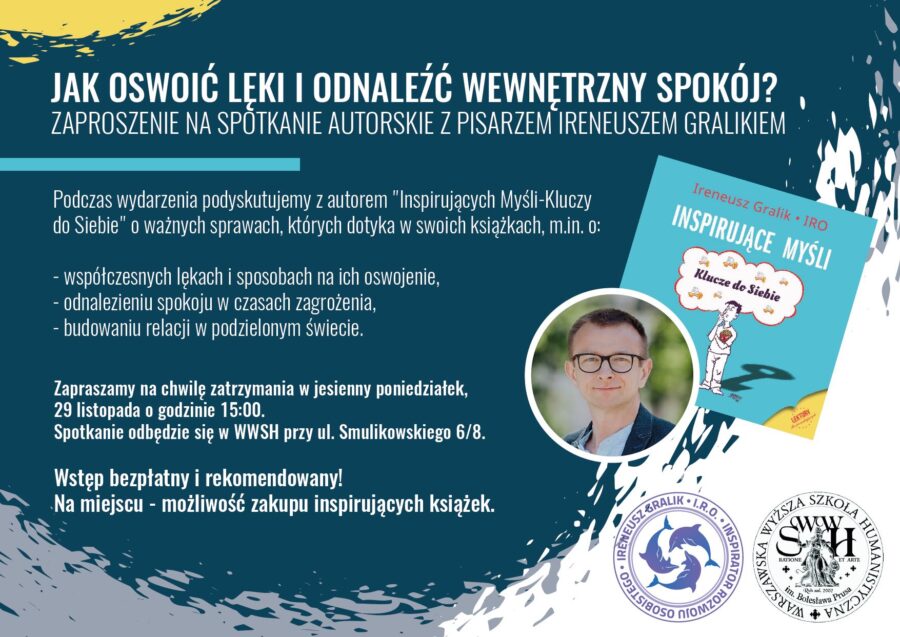 JAK OSWOIĆ LEKI I ODNALEŻĆ WEWNĘTRZNY SPOKÓJ? ZAPROSZENIE NA SPOTKANIE AUTORSKIE Z PISARZEM IRENEUSZEM GRALIKIEM Podczas wydarzenia podyskutujemy z autorem "Inspirujących Myśli-Kluczy do Siebie" o ważnych sprawach, których dotyka w swoich książkach, m.in. o: - współczesnych lękach i sposobach na ich oswojenie, - odnalezieniu spokoju w czasach zagrożenia, - budowaniu relacji w podzielonym świecie. Zapraszamy na chwilę zatrzymania w jesienny poniedziałek, 29 listopada o godzinie 15:00. Spotkanie odbędzie się w WWSH przy ul. Smulikowskiego 6/8. Wstęp bezpłatny i rekomendowany! Na miejscu - możliwość zakupu inspirujących książek.